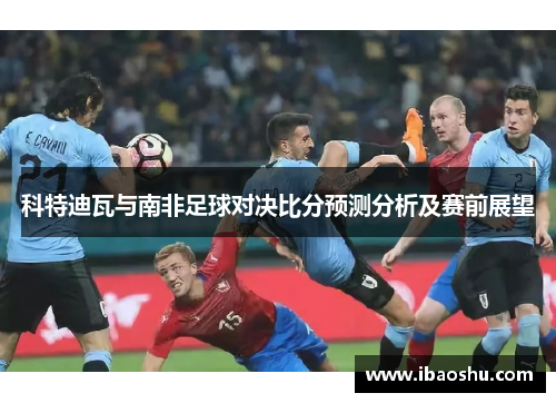科特迪瓦与南非足球对决比分预测分析及赛前展望